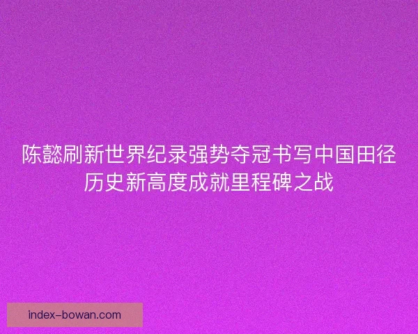 陈懿刷新世界纪录强势夺冠书写中国田径历史新高度成就里程碑之战