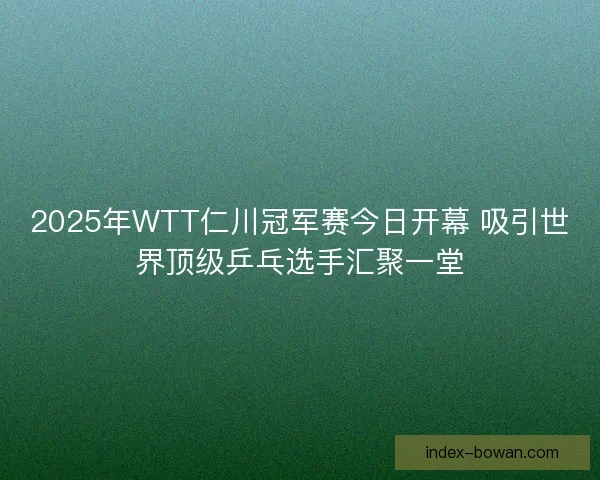 2025年WTT仁川冠军赛今日开幕 吸引世界顶级乒乓选手汇聚一堂
